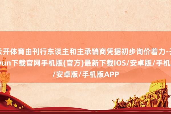 云开体育由刊行东谈主和主承销商凭据初步询价着力-开云kaiyun下载官网手机版(官方)最新下载IOS/安卓版/手机版APP