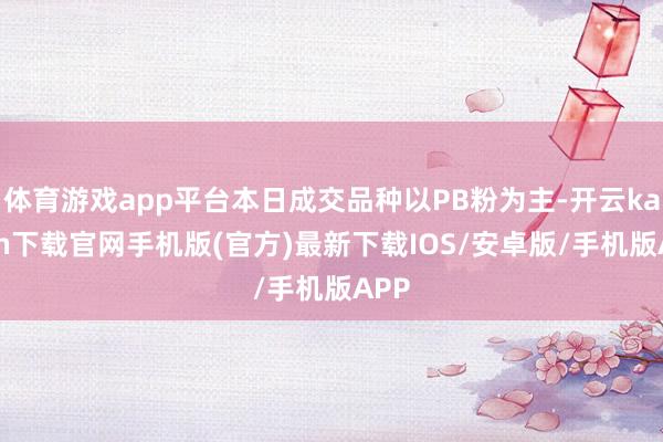 体育游戏app平台本日成交品种以PB粉为主-开云kaiyun下载官网手机版(官方)最新下载IOS/安卓版/手机版APP