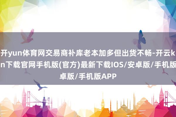 开yun体育网交易商补库老本加多但出货不畅-开云kaiyun下载官网手机版(官方)最新下载IOS/安卓版/手机版APP