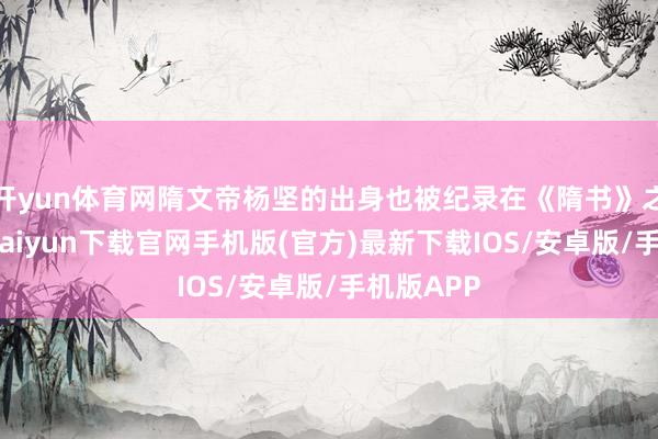 开yun体育网隋文帝杨坚的出身也被纪录在《隋书》之中-开云kaiyun下载官网手机版(官方)最新下载IOS/安卓版/手机版APP