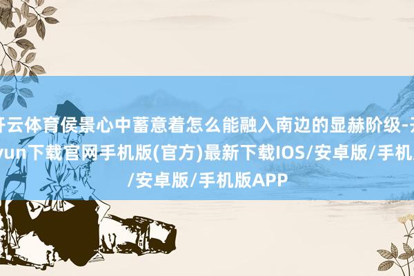 开云体育侯景心中蓄意着怎么能融入南边的显赫阶级-开云kaiyun下载官网手机版(官方)最新下载IOS/安卓版/手机版APP
