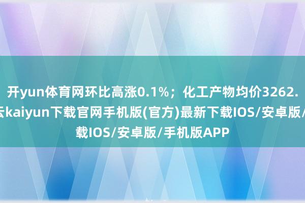 开yun体育网环比高涨0.1%；化工产物均价3262.2元/吨-开云kaiyun下载官网手机版(官方)最新下载IOS/安卓版/手机版APP