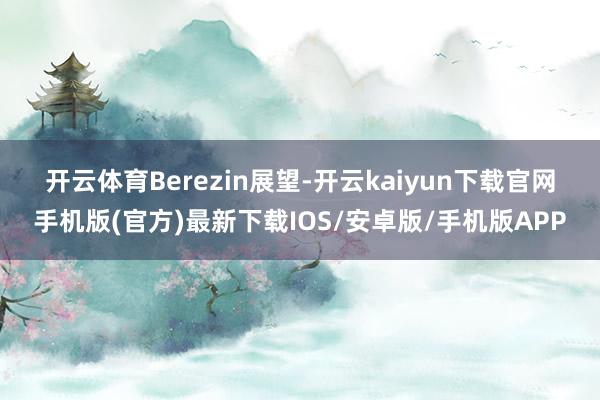 开云体育　　Berezin展望-开云kaiyun下载官网手机版(官方)最新下载IOS/安卓版/手机版APP