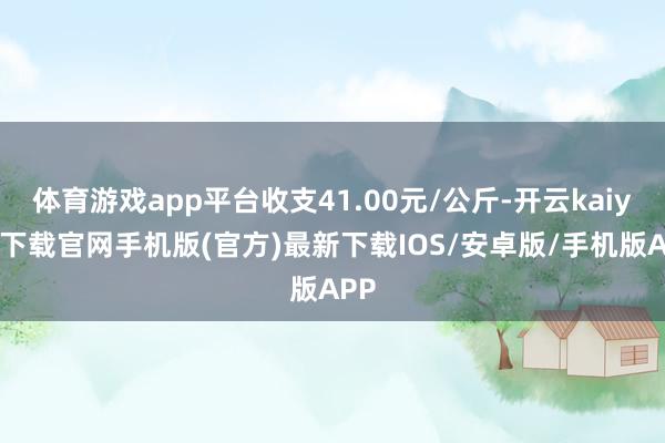体育游戏app平台收支41.00元/公斤-开云kaiyun下载官网手机版(官方)最新下载IOS/安卓版/手机版APP