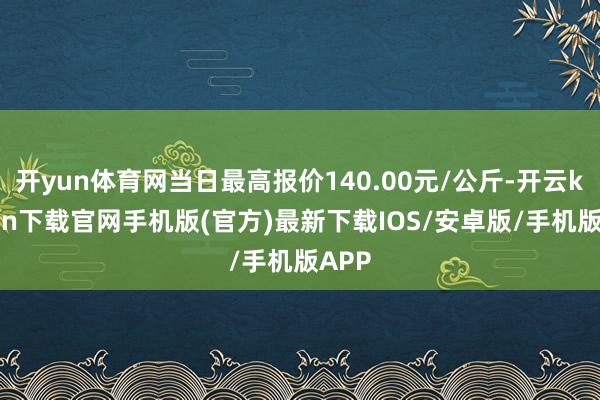 开yun体育网当日最高报价140.00元/公斤-开云kaiyun下载官网手机版(官方)最新下载IOS/安卓版/手机版APP