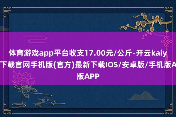 体育游戏app平台收支17.00元/公斤-开云kaiyun下载官网手机版(官方)最新下载IOS/安卓版/手机版APP