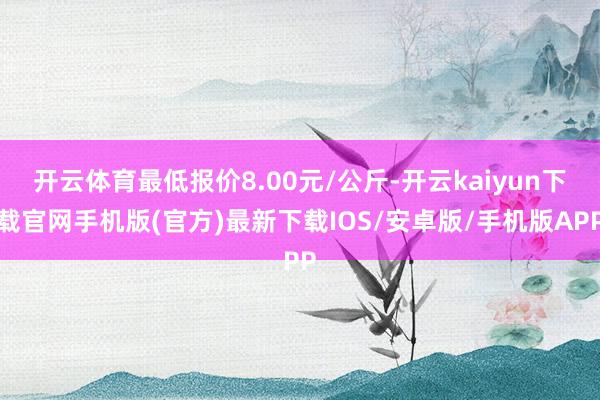 开云体育最低报价8.00元/公斤-开云kaiyun下载官网手机版(官方)最新下载IOS/安卓版/手机版APP