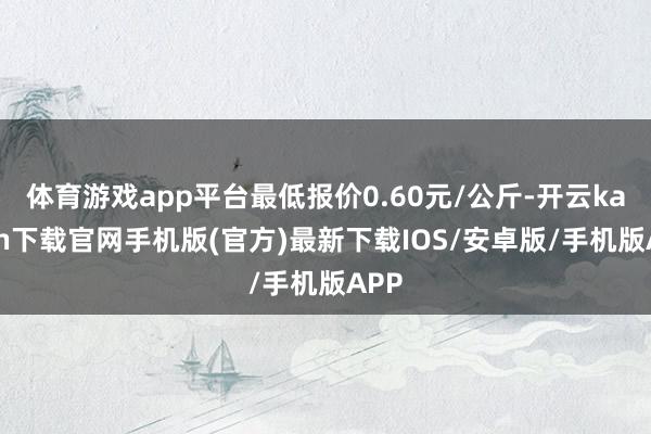 体育游戏app平台最低报价0.60元/公斤-开云kaiyun下载官网手机版(官方)最新下载IOS/安卓版/手机版APP