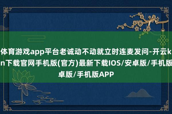 体育游戏app平台老诚动不动就立时连麦发问-开云kaiyun下载官网手机版(官方)最新下载IOS/安卓版/手机版APP