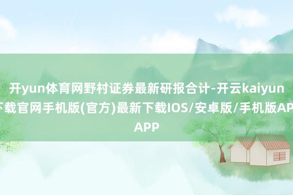 开yun体育网野村证券最新研报合计-开云kaiyun下载官网手机版(官方)最新下载IOS/安卓版/手机版APP