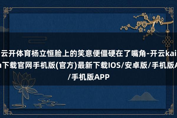 云开体育杨立恒脸上的笑意便僵硬在了嘴角-开云kaiyun下载官网手机版(官方)最新下载IOS/安卓版/手机版APP