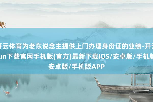 开云体育为老东说念主提供上门办理身份证的业绩-开云kaiyun下载官网手机版(官方)最新下载IOS/安卓版/手机版APP