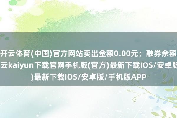 开云体育(中国)官方网站卖出金额0.00元；融券余额131.21万-开云kaiyun下载官网手机版(官方)最新下载IOS/安卓版/手机版APP