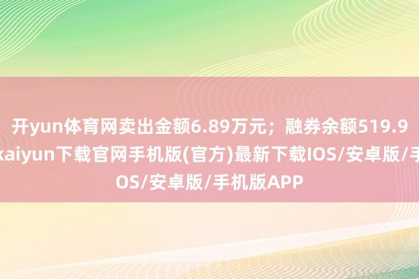 开yun体育网卖出金额6.89万元；融券余额519.93万-开云kaiyun下载官网手机版(官方)最新下载IOS/安卓版/手机版APP