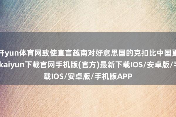 开yun体育网致使直言越南对好意思国的克扣比中国更严重-开云kaiyun下载官网手机版(官方)最新下载IOS/安卓版/手机版APP