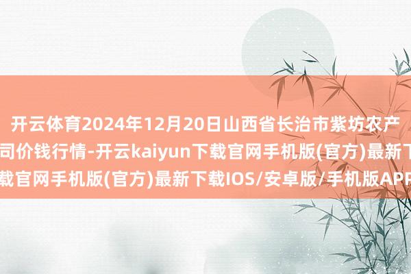 开云体育2024年12月20日山西省长治市紫坊农产物抽象交往阛阓有限公司价钱行情-开云kaiyun下载官网手机版(官方)最新下载IOS/安卓版/手机版APP