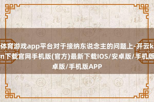 体育游戏app平台对于接纳东说念主的问题上-开云kaiyun下载官网手机版(官方)最新下载IOS/安卓版/手机版APP
