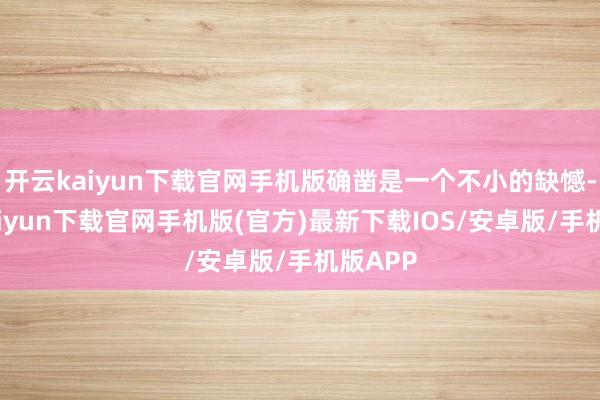 开云kaiyun下载官网手机版确凿是一个不小的缺憾-开云kaiyun下载官网手机版(官方)最新下载IOS/安卓版/手机版APP