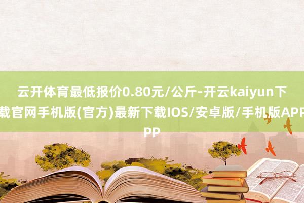 云开体育最低报价0.80元/公斤-开云kaiyun下载官网手机版(官方)最新下载IOS/安卓版/手机版APP