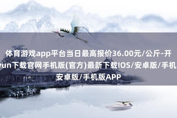 体育游戏app平台当日最高报价36.00元/公斤-开云kaiyun下载官网手机版(官方)最新下载IOS/安卓版/手机版APP