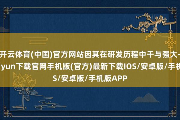 开云体育(中国)官方网站因其在研发历程中干与强大-开云kaiyun下载官网手机版(官方)最新下载IOS/安卓版/手机版APP