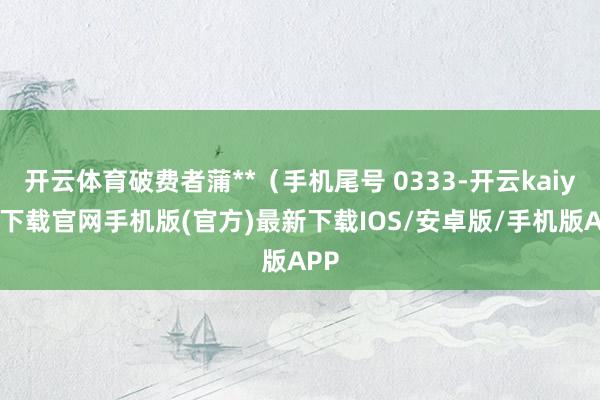 开云体育破费者蒲**（手机尾号 0333-开云kaiyun下载官网手机版(官方)最新下载IOS/安卓版/手机版APP