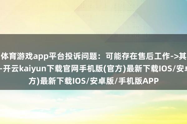 体育游戏app平台投诉问题：可能存在售后工作->其他售后工作问题-开云kaiyun下载官网手机版(官方)最新下载IOS/安卓版/手机版APP