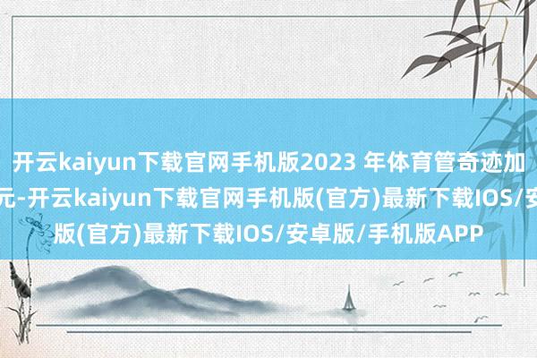 开云kaiyun下载官网手机版2023 年体育管奇迹加多值为 10849 亿元-开云kaiyun下载官网手机版(官方)最新下载IOS/安卓版/手机版APP