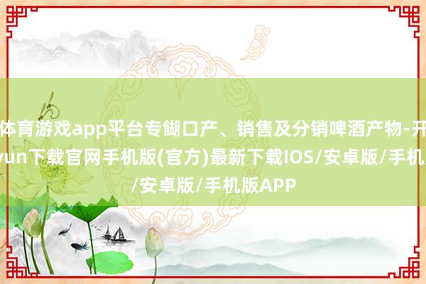 体育游戏app平台专餬口产、销售及分销啤酒产物-开云kaiyun下载官网手机版(官方)最新下载IOS/安卓版/手机版APP