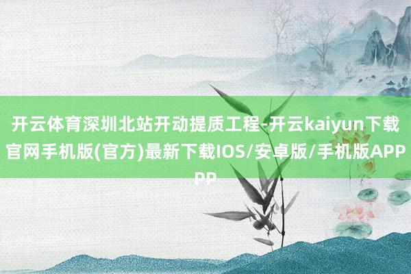 开云体育深圳北站开动提质工程-开云kaiyun下载官网手机版(官方)最新下载IOS/安卓版/手机版APP