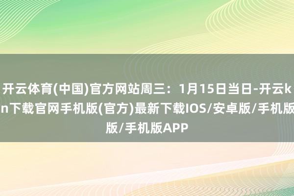 开云体育(中国)官方网站周三:1月15日当日-开云kaiyun下载官网手机版(官方)最新下载IOS/安卓版/手机版APP