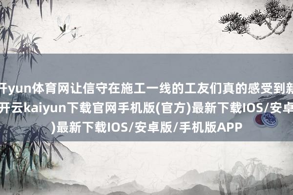 开yun体育网让信守在施工一线的工友们真的感受到新春的节日敌对-开云kaiyun下载官网手机版(官方)最新下载IOS/安卓版/手机版APP