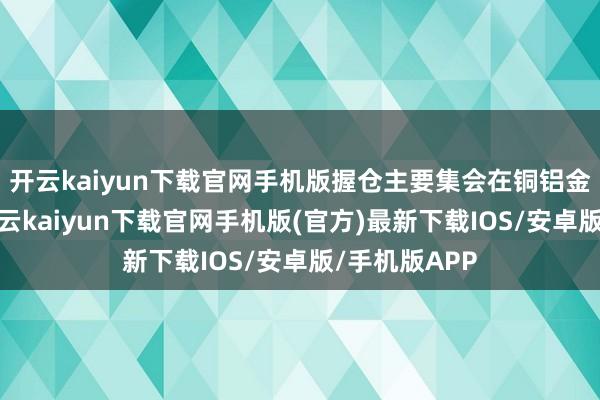 开云kaiyun下载官网手机版握仓主要集会在铜铝金等子行业-开云kaiyun下载官网手机版(官方)最新下载IOS/安卓版/手机版APP