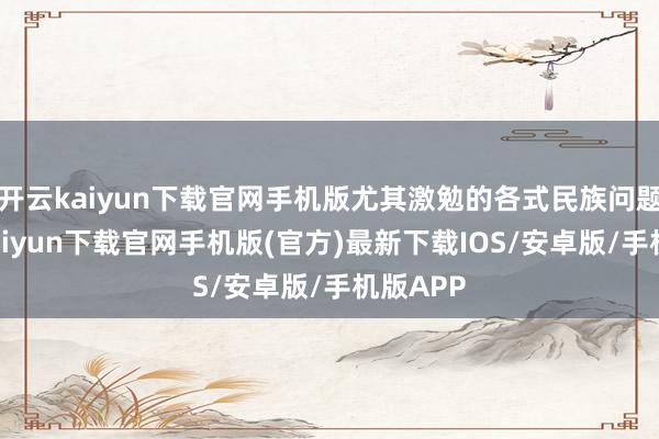 开云kaiyun下载官网手机版尤其激勉的各式民族问题-开云kaiyun下载官网手机版(官方)最新下载IOS/安卓版/手机版APP