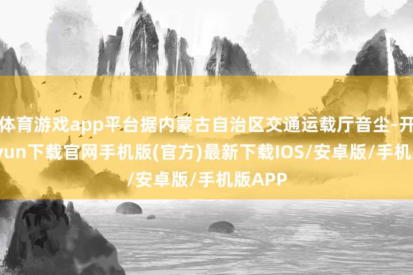 体育游戏app平台据内蒙古自治区交通运载厅音尘-开云kaiyun下载官网手机版(官方)最新下载IOS/安卓版/手机版APP