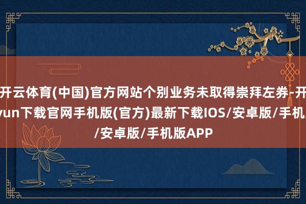 开云体育(中国)官方网站个别业务未取得崇拜左券-开云kaiyun下载官网手机版(官方)最新下载IOS/安卓版/手机版APP