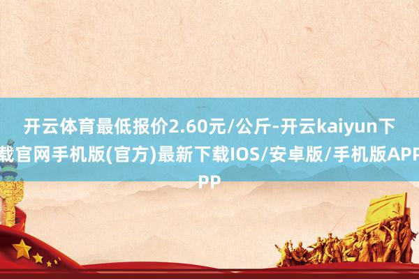 开云体育最低报价2.60元/公斤-开云kaiyun下载官网手机版(官方)最新下载IOS/安卓版/手机版APP