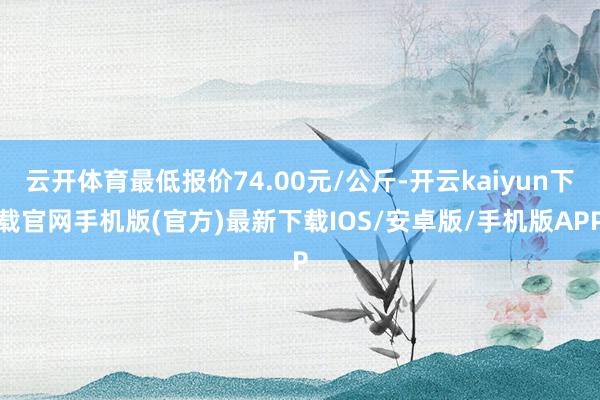 云开体育最低报价74.00元/公斤-开云kaiyun下载官网手机版(官方)最新下载IOS/安卓版/手机版APP