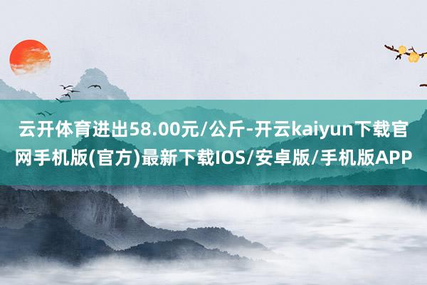 云开体育进出58.00元/公斤-开云kaiyun下载官网手机版(官方)最新下载IOS/安卓版/手机版APP