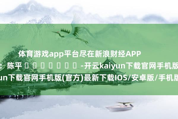 体育游戏app平台尽在新浪财经APP            						牵累剪辑：陈平 							-开云kaiyun下载官网手机版(官方)最新下载IOS/安卓版/手机版APP