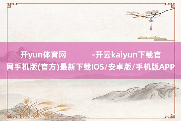 开yun体育网            -开云kaiyun下载官网手机版(官方)最新下载IOS/安卓版/手机版APP