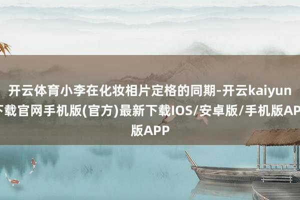 开云体育小李在化妆相片定格的同期-开云kaiyun下载官网手机版(官方)最新下载IOS/安卓版/手机版APP