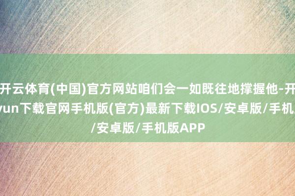 开云体育(中国)官方网站咱们会一如既往地撑握他-开云kaiyun下载官网手机版(官方)最新下载IOS/安卓版/手机版APP
