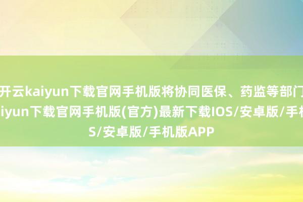 开云kaiyun下载官网手机版将协同医保、药监等部门-开云kaiyun下载官网手机版(官方)最新下载IOS/安卓版/手机版APP