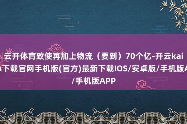 云开体育致使再加上物流（要到）70个亿-开云kaiyun下载官网手机版(官方)最新下载IOS/安卓版/手机版APP