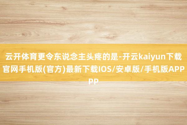 云开体育更令东说念主头疼的是-开云kaiyun下载官网手机版(官方)最新下载IOS/安卓版/手机版APP