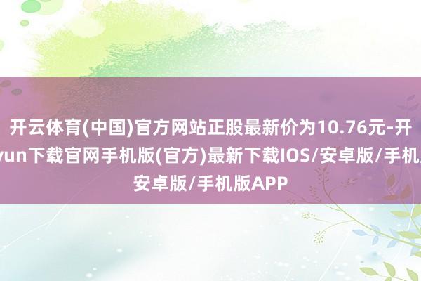 开云体育(中国)官方网站正股最新价为10.76元-开云kaiyun下载官网手机版(官方)最新下载IOS/安卓版/手机版APP