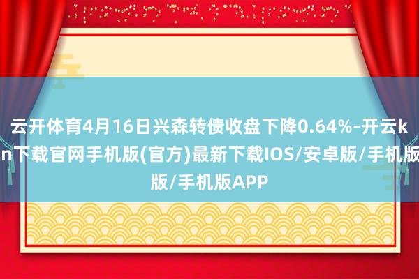 云开体育4月16日兴森转债收盘下降0.64%-开云kaiyun下载官网手机版(官方)最新下载IOS/安卓版/手机版APP