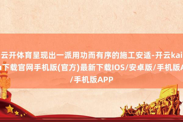 云开体育呈现出一派用功而有序的施工安适-开云kaiyun下载官网手机版(官方)最新下载IOS/安卓版/手机版APP
