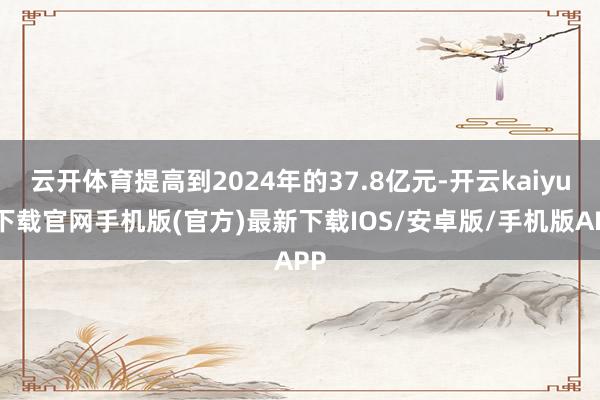 云开体育提高到2024年的37.8亿元-开云kaiyun下载官网手机版(官方)最新下载IOS/安卓版/手机版APP